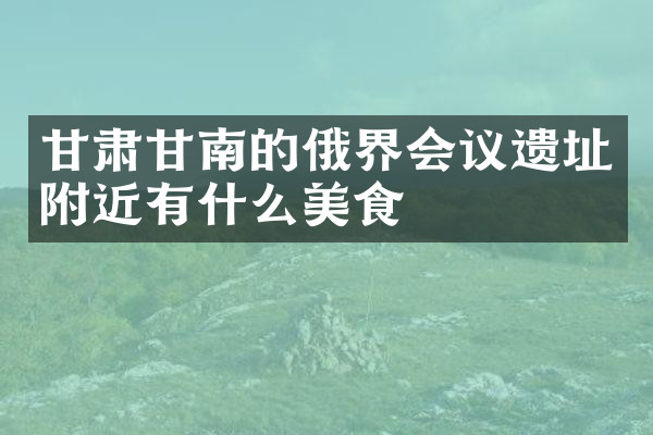 甘肃甘南的俄界会议遗址附近有什么美食