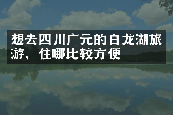 想去四川广元的白龙湖旅游，住哪比较方便