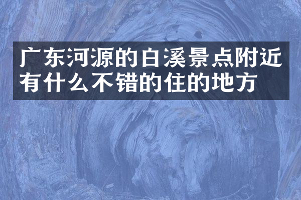 广东河源的白溪景点附近有什么不错的住的地方吗