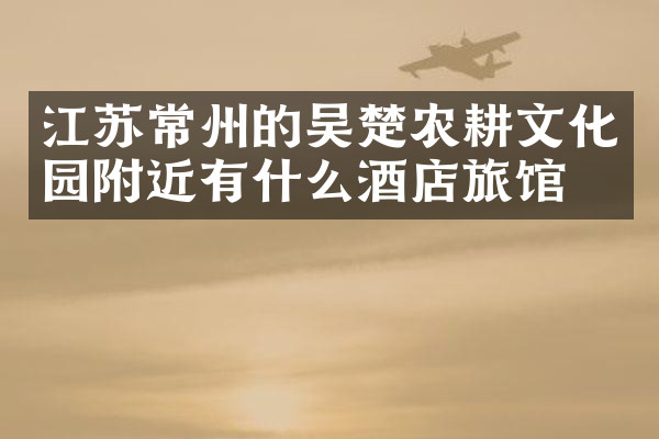 江苏常州的吴楚农耕文化园附近有什么酒店旅馆吗