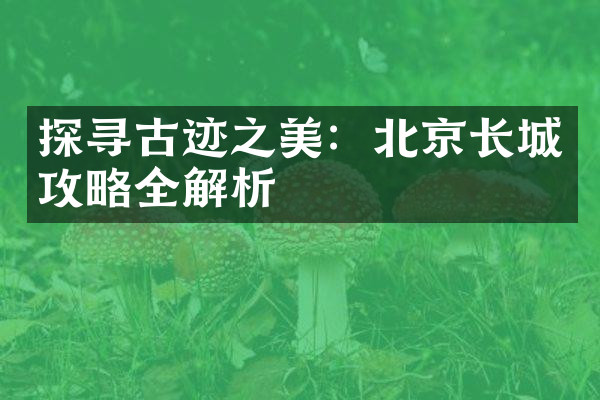 探寻古迹之美：北京长城攻略全解析