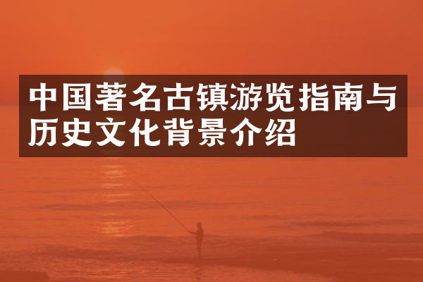 中国著名古镇游览指南与历史文化背景介绍