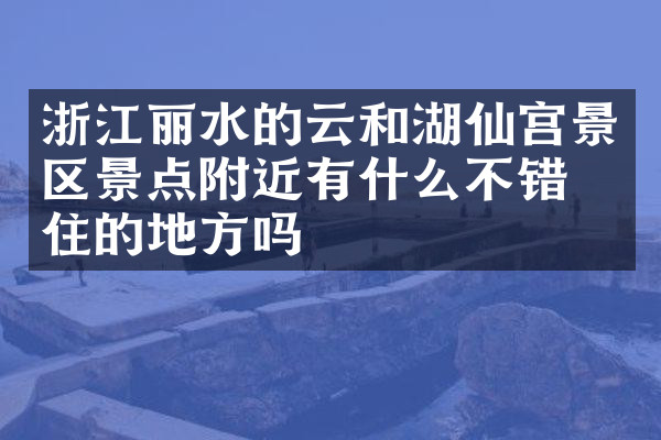 浙江丽水的云和湖仙宫景区景点附近有什么不错的住的地方吗
