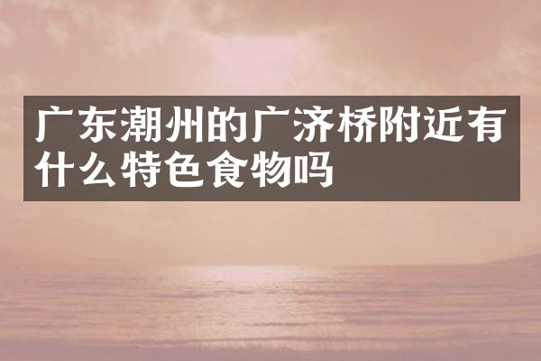 广东潮州的广济桥附近有什么特色食物吗