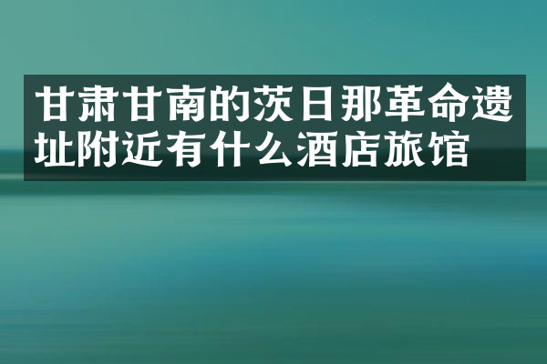 甘肃甘南的茨日那革命遗址附近有什么酒店旅馆吗