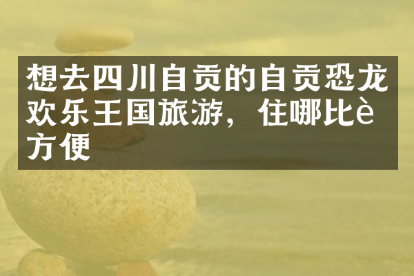 想去四川自贡的自贡恐龙欢乐王国旅游，住哪比较方便