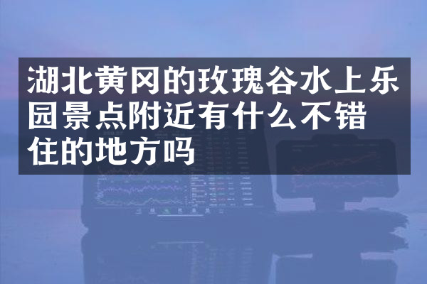 湖北黄冈的玫瑰谷水上乐园景点附近有什么不错的住的地方吗