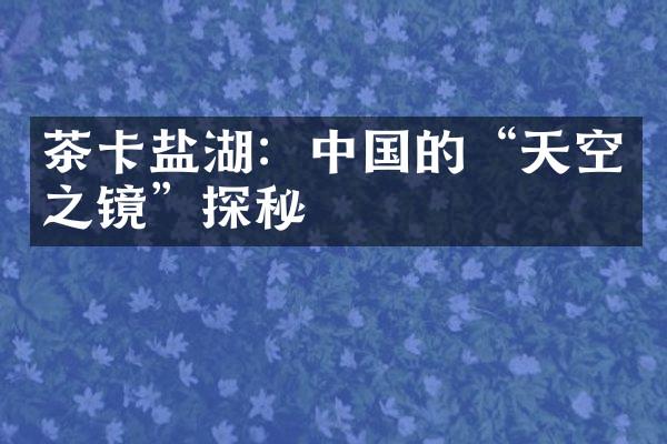 茶卡盐湖：中国的“天空之镜”探秘
