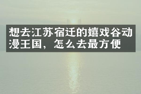 想去江苏宿迁的嬉戏谷动漫王国，怎么去最方便