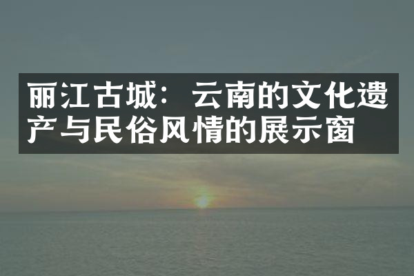 丽江古城：云南的文化遗产与民俗风情的展示窗