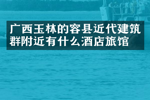 广西玉林的容县近代建筑群附近有什么酒店旅馆吗