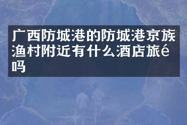 广西防城港的防城港京族渔村附近有什么酒店旅馆吗