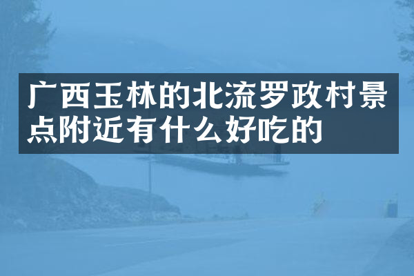 广西玉林的北流罗政村景点附近有什么好吃的