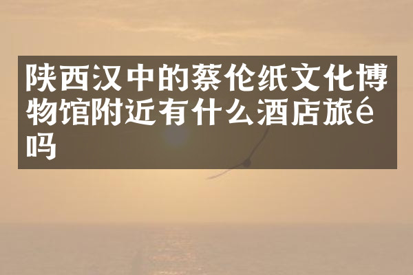 陕西汉中的蔡伦纸文化博物馆附近有什么酒店旅馆吗