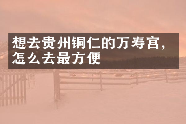 想去贵州铜仁的万寿宫，怎么去最方便