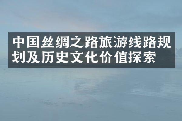 中国丝绸之路旅游线路规划及历史文化价值探索