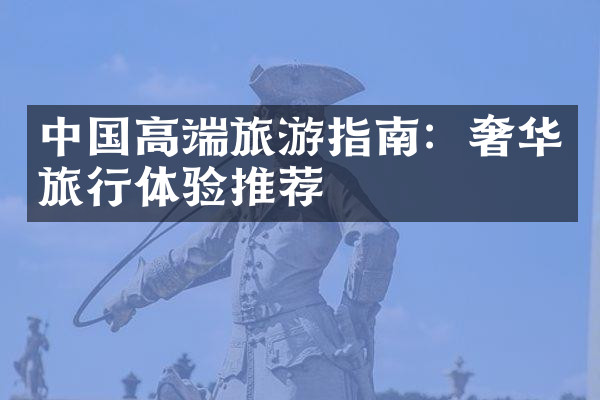 中国高端旅游指南：奢华旅行体验推荐