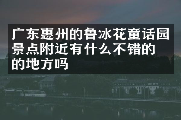 广东惠州的鲁冰花童话园景点附近有什么不错的住的地方吗