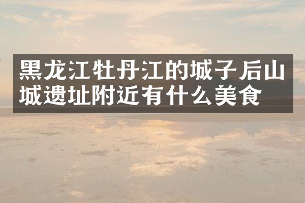 黑龙江牡丹江的城子后山城遗址附近有什么美食