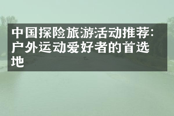 中国探险旅游活动推荐：户外运动爱好者的首选之地