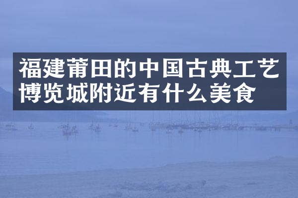 福建莆田的中国古典工艺博览城附近有什么美食