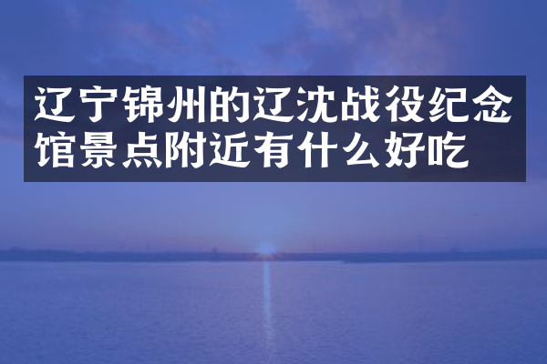 辽宁锦州的辽沈战役纪念馆景点附近有什么好吃的