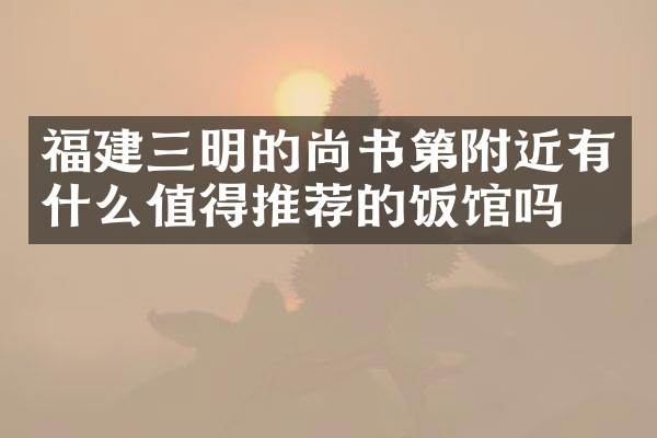 福建三明的尚书第附近有什么值得推荐的饭馆吗