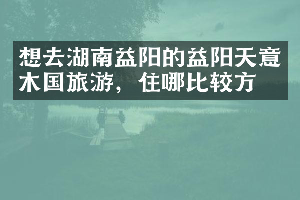 想去湖南益阳的益阳天意木国旅游，住哪比较方便