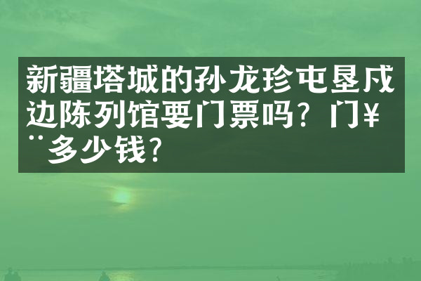 新疆塔城的孙龙珍屯垦戍边陈列馆要门票吗？门票多少钱？