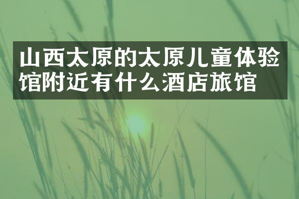 山西太原的太原儿童体验馆附近有什么酒店旅馆吗