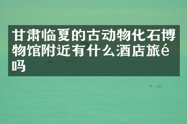 甘肃临夏的古动物化石博物馆附近有什么酒店旅馆吗