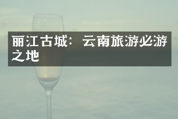丽江古城：云南旅游必游之地