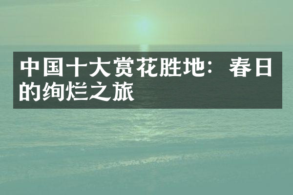中国十大赏花胜地：春日的绚烂之旅