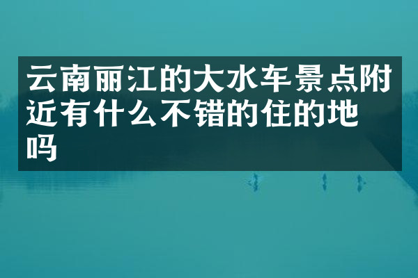 云南丽江的大水车景点附近有什么不错的住的地方吗