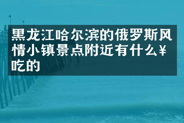 黑龙江哈尔滨的俄罗斯风情小镇景点附近有什么好吃的