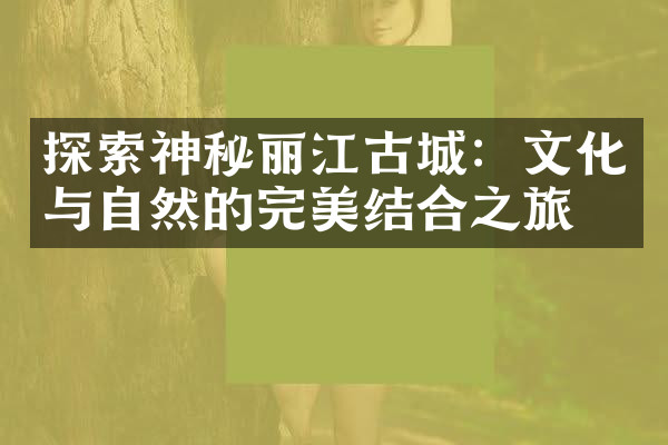 探索神秘丽江古城：文化与自然的完美结合之旅