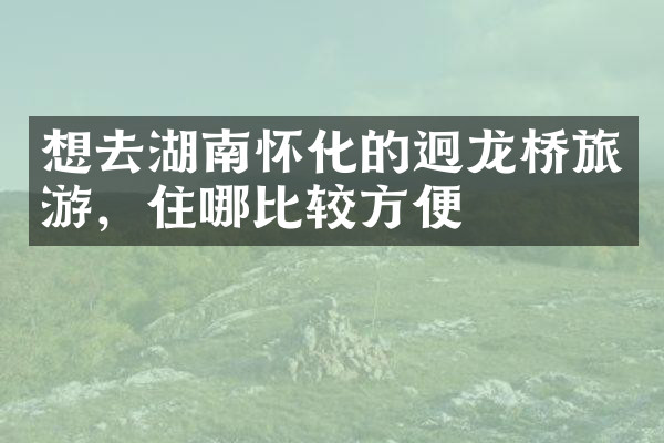想去湖南怀化的迥龙桥旅游，住哪比较方便