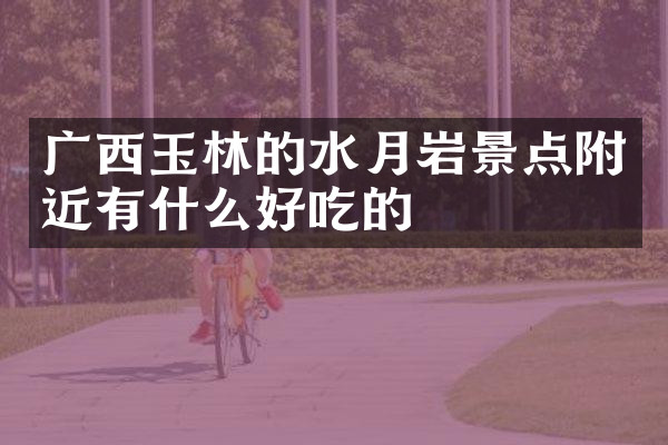 广西玉林的水月岩景点附近有什么好吃的