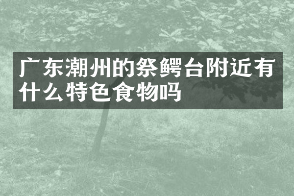 广东潮州的祭鳄台附近有什么特色食物吗