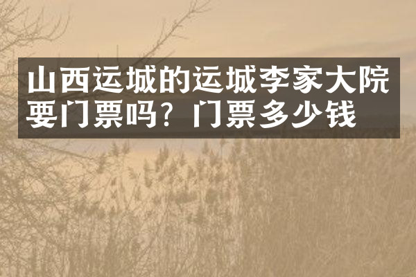 山西运城的运城李家大院要门票吗？门票多少钱？