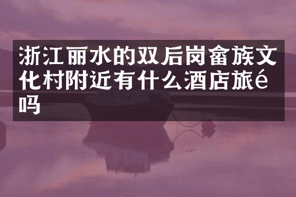 浙江丽水的双后岗畲族文化村附近有什么酒店旅馆吗