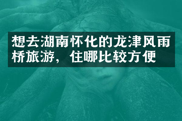 想去湖南怀化的龙津风雨桥旅游，住哪比较方便