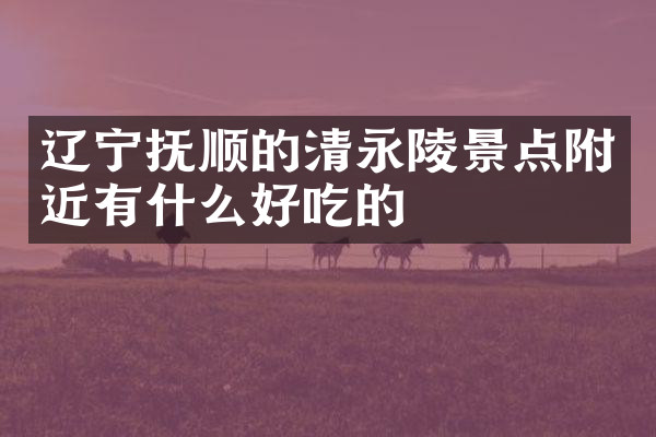 辽宁抚顺的清永陵景点附近有什么好吃的