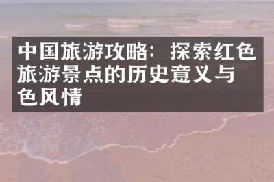 中国旅游攻略：探索红色旅游景点的历史意义与特色风情