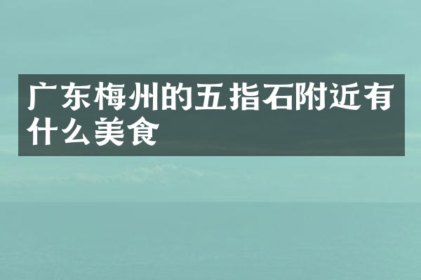 广东梅州的五指石附近有什么美食