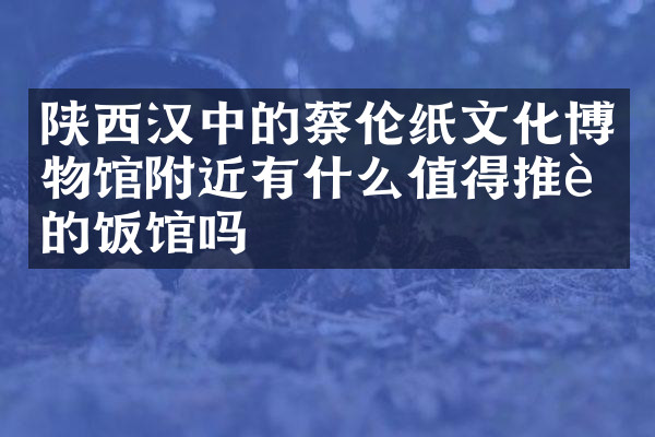 陕西汉中的蔡伦纸文化博物馆附近有什么值得推荐的饭馆吗