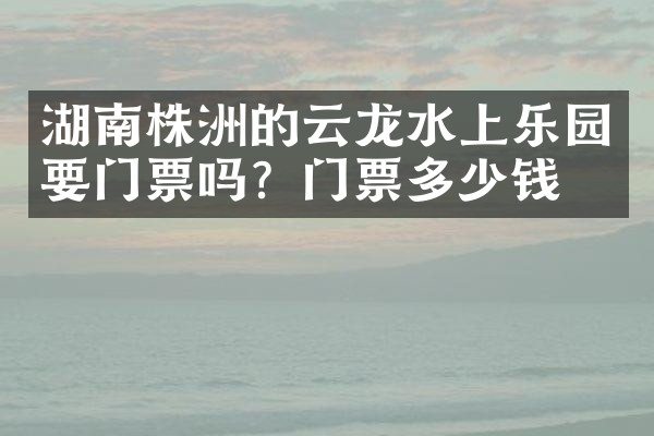 湖南株洲的云龙水上乐园要门票吗？门票多少钱？