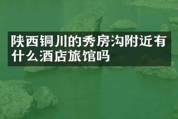 陕西铜川的秀房沟附近有什么酒店旅馆吗
