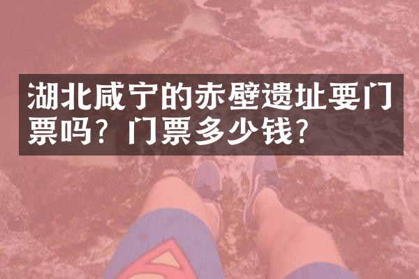 湖北咸宁的赤壁遗址要门票吗？门票多少钱？