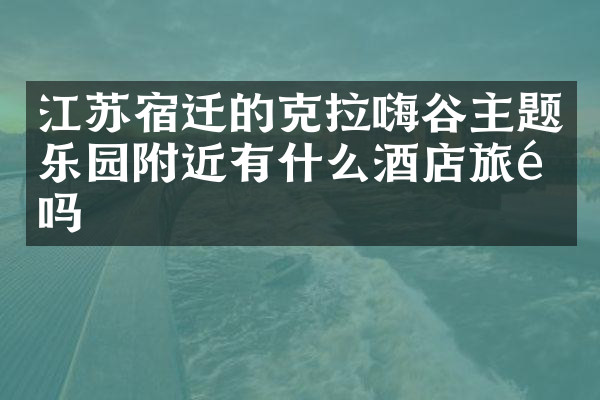 江苏宿迁的克拉嗨谷主题乐园附近有什么酒店旅馆吗